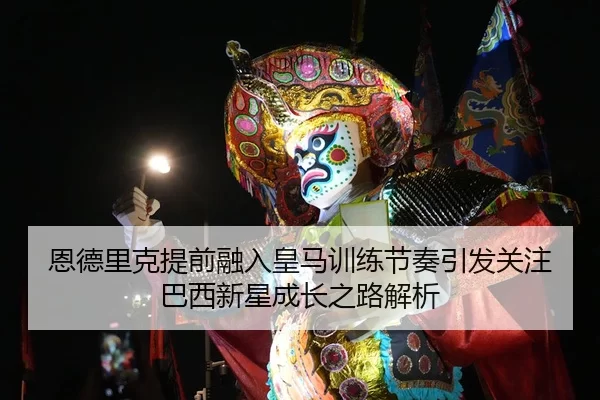 恩德里克提前融入皇马训练节奏引发关注巴西新星成长之路解析