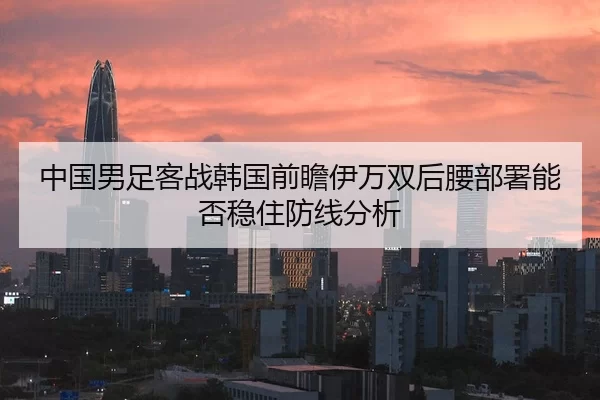中国男足客战韩国前瞻伊万双后腰部署能否稳住防线分析