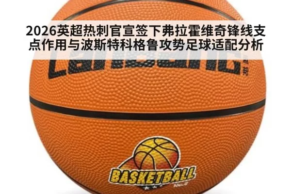 2026英超热刺官宣签下弗拉霍维奇锋线支点作用与波斯特科格鲁攻势足球适配分析