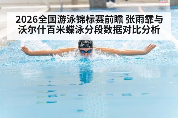 2026全国游泳锦标赛前瞻 张雨霏与沃尔什百米蝶泳分段数据对比分析